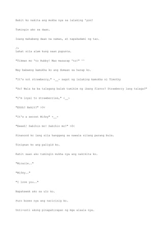 Bakit ko nakita ang mukha nya sa lalaking 'yon?
Tumingin ako sa daan.
Isang mahabang daan na naman, at napakadami ng tao.
/>
Lahat sila alam kung saan pupunta.
"Tikman mo 'to Hubby! Mas masarap 'to!" ^^
May babaeng kamukha ko ang dumaan sa harap ko.
"It's not strawberry," -__- sagot ng lalaking kamukha ni Timothy
"So? Wala ka ba talagang balak tumikim ng ibang flavor? Strawberry lang talaga?"
"I'm loyal to strawberries," -__-
"Ehhh? Bakit?" >3<
"It's a secret Wifey" -__-
"Eeeeh! Sabihin mo! Sabihin mo!" >0<
Pinanood ko lang sila hanggang sa nawala silang parang bula.
Tinignan ko ang paligid ko.
Kahit saan ako tumingin mukha nya ang nakikita ko.
"Miracle.."
"Wifey.."
"I love you.."
Napahawak ako sa ulo ko.
Puro boses nya ang naririnig ko.
Unti-unti akong pinapahirapan ng mga alaala nya.
 