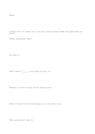 "Hmm?"
"Isipin natin na nandon ulit tayo pero naging masaya naman ang pagtatapos ng
party"
"Hubby nagsasayaw tayo?"
"Oo bakit?"
"Wala naman" ^______^ ang lapad ng ngiti ko
"Romantic na ba?" bulong nya na sobrang hina
Hindi ko alam kung ako ang kausap nya o ang sarili nya.
"Wala pang music" sabi ko
 