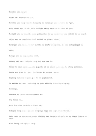 Tumakbo ako palayo.
Ayoko na. Ayokong maalala!
Tumakbo ako nang tumakbo hanggang sa makalayo ako sa lugar na 'yon.
Kung hindi ako lalayo, baka tuluyan akong mabaliw sa lugar na yon.
Tumigil ako sa pagtakbo nang pakiramdam ko ay sasabog na ang dibdib ko sa pagod.
Umupo ako sa hagdan ng isang mataas na gusali sandali.
Tumingin ako sa paligid at nakita na iba't-ibang mukha na ang nakapaligid sa
akin.
Tumayo ako at naglakad na ulit.
Parang may sariling pag-iisip ang mga paa ko.
Hindi ko alam kung saan ako pupunta at sa totoo lang wala na akong pakialam.
Basta ang alam ko lang.. kailangan ko munang lumayo.
Biglang huminto ang mga paa ko sa paglalakad.
Sa kaliwa ko, may isang shop na puro Wedding Dress ang display.
Weddings.
Naalala ko tuloy ang engagement ko.
Ang kasal ko..
Kung itutuloy ko pa ba o hindi na.
Matagal kong tinitigan ang displays bago ako nagpasyang umalis.
Pero bago pa ako makadalawang hakbang may nahagip ang mata ko na isang pigura ng
tao.
Muli akong lumingon sa shop.
 