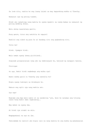 Sa loob nito, nakita ko ang isang lalaki na may kaparehong mukha ni Timothy.
Nakasuot sya ng puting tuxedo.
Hindi ako nakahinga nang makita ko syang ngumiti sa isang babae na nakasuot ng
puting wedding dress.
Wala akong naaalalang ganito.
Kung ganon, totoo ang nakikita ko ngayon?
Bumilis ang tibok ng puso ko at kasabay nito ang pagkadurog nito.
Totoo ba?
Hindi. Syempre hindi.
Wala naman syang ibang girlfriend..
Sigurado pinaglalaruan lang ako ng imahinasyon ko, katulad ng nangyari kanina.
Tinitigan
ko sya. Bakit hindi nagbabago ang mukha nya?
Bakit mukha parin ni Timothy ang nakikita ko?
Bigla syang tumingin sa direksyon ko.
Nabura ang ngiti nya nang makita ako.
Sya nga?
Nagtama ang mga mata namin at sa sandaling 'yon, doon ko nalaman ang totoong
rason kung bakit kami naghiwalay..
May mahal na syang iba.
At hindi nya sinabi sa akin.
Magpapakasal na sya sa iba.
Pakiramdam ko nanliit ako bigla lalo na nang makita ko ang mukha ng pakakasalan
 
