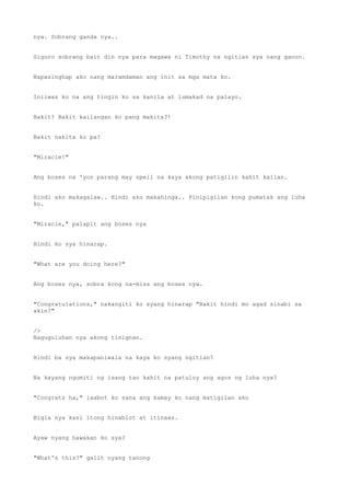 nya. Sobrang ganda nya..
Siguro sobrang bait din nya para magawa ni Timothy na ngitian sya nang ganon.
Napasinghap ako nang maramdaman ang init sa mga mata ko.
Iniiwas ko na ang tingin ko sa kanila at lumakad na palayo.
Bakit? Bakit kailangan ko pang makita?!
Bakit nakita ko pa?
"Miracle!"
Ang boses na 'yon parang may spell na kaya akong patigilin kahit kailan.
Hindi ako makagalaw.. Hindi ako makahinga.. Pinipigilan kong pumatak ang luha
ko.
"Miracle," palapit ang boses nya
Hindi ko sya hinarap.
"What are you doing here?"
Ang boses nya, sobra kong na-miss ang boses nya.
"Congratulations," nakangiti ko syang hinarap "Bakit hindi mo agad sinabi sa
akin?"
/>
Naguguluhan nya akong tinignan.
Hindi ba sya makapaniwala na kaya ko syang ngitian?
Na kayang ngumiti ng isang tao kahit na patuloy ang agos ng luha nya?
"Congrats ha," iaabot ko sana ang kamay ko nang matigilan ako
Bigla nya kasi itong hinablot at itinaas.
Ayaw nyang hawakan ko sya?
"What's this?" galit nyang tanong
 