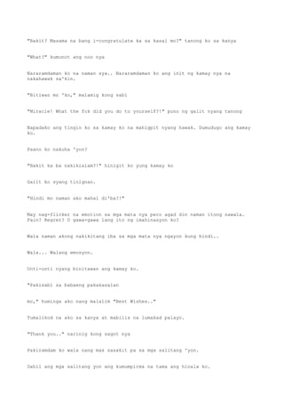 "Bakit? Masama na bang i-congratulate ka sa kasal mo?" tanong ko sa kanya
"What?" kumunot ang noo nya
Nararamdaman ko na naman sya.. Nararamdaman ko ang init ng kamay nya na
nakahawak sa'kin.
"Bitiwan mo 'ko," malamig kong sabi
"Miracle! What the fck did you do to yourself?!" puno ng galit nyang tanong
Napadako ang tingin ko sa kamay ko na mahigpit nyang hawak. Dumudugo ang kamay
ko.
Paano ko nakuha 'yon?
"Bakit ka ba nakikialam?!" hinigit ko yung kamay ko
Galit ko syang tinignan.
"Hindi mo naman ako mahal di'ba?!"
May nag-flicker na emotion sa mga mata nya pero agad din naman itong nawala.
Pain? Regret? O gawa-gawa lang ito ng imahinasyon ko?
Wala naman akong nakikitang iba sa mga mata nya ngayon kung hindi..
Wala... Walang emosyon.
Unti-unti nyang binitawan ang kamay ko.
"Pakisabi sa babaeng pakakasalan
mo," huminga ako nang malalim "Best Wishes.."
Tumalikod na ako sa kanya at mabilis na lumakad palayo.
"Thank you.." narinig kong sagot nya
Pakiramdam ko wala nang mas sasakit pa sa mga salitang 'yon.
Dahil ang mga salitang yon ang kumumpirma na tama ang hinala ko.
 