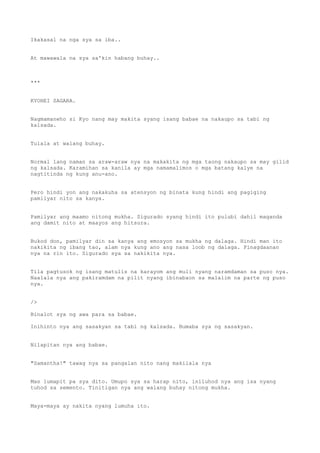 Ikakasal na nga sya sa iba..
At mawawala na sya sa'kin habang buhay..
***
KYOHEI SAGARA.
Nagmamaneho si Kyo nang may makita syang isang babae na nakaupo sa tabi ng
kalsada.
Tulala at walang buhay.
Normal lang naman sa araw-araw nya na makakita ng mga taong nakaupo sa may gilid
ng kalsada. Karamihan sa kanila ay mga namamalimos o mga batang kalye na
nagtitinda ng kung anu-ano.
Pero hindi yon ang nakakuha sa atensyon ng binata kung hindi ang pagiging
pamilyar nito sa kanya.
Pamilyar ang maamo nitong mukha. Sigurado syang hindi ito pulubi dahil maganda
ang damit nito at maayos ang hitsura.
Bukod don, pamilyar din sa kanya ang emosyon sa mukha ng dalaga. Hindi man ito
nakikita ng ibang tao, alam nya kung ano ang nasa loob ng dalaga. Pinagdaanan
nya na rin ito. Sigurado sya sa nakikita nya.
Tila pagtusok ng isang matulis na karayom ang muli nyang naramdaman sa puso nya.
Naalala nya ang pakiramdam na pilit nyang ibinabaon sa malalim na parte ng puso
nya.
/>
Binalot sya ng awa para sa babae.
Inihinto nya ang sasakyan sa tabi ng kalsada. Bumaba sya ng sasakyan.
Nilapitan nya ang babae.
"Samantha!" tawag nya sa pangalan nito nang makilala nya
Mas lumapit pa sya dito. Umupo sya sa harap nito, iniluhod nya ang isa nyang
tuhod sa semento. Tinitigan nya ang walang buhay nitong mukha.
Maya-maya ay nakita nyang lumuha ito.
 