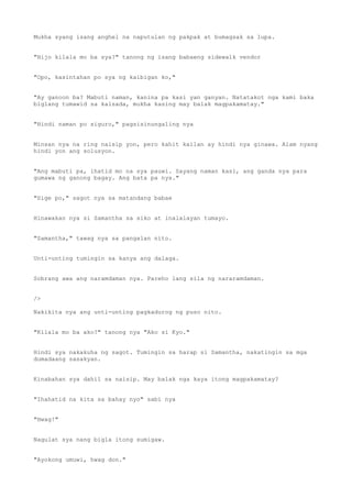 Mukha syang isang anghel na naputulan ng pakpak at bumagsak sa lupa.
"Hijo kilala mo ba sya?" tanong ng isang babaeng sidewalk vendor
"Opo, kasintahan po sya ng kaibigan ko,"
"Ay ganoon ba? Mabuti naman, kanina pa kasi yan ganyan. Natatakot nga kami baka
biglang tumawid sa kalsada, mukha kasing may balak magpakamatay."
"Hindi naman po siguro," pagsisinungaling nya
Minsan nya na ring naisip yon, pero kahit kailan ay hindi nya ginawa. Alam nyang
hindi yon ang solusyon.
"Ang mabuti pa, ihatid mo na sya pauwi. Sayang naman kasi, ang ganda nya para
gumawa ng ganong bagay. Ang bata pa nya."
"Sige po," sagot nya sa matandang babae
Hinawakan nya si Samantha sa siko at inalalayan tumayo.
"Samantha," tawag nya sa pangalan nito.
Unti-unting tumingin sa kanya ang dalaga.
Sobrang awa ang naramdaman nya. Pareho lang sila ng nararamdaman.
/>
Nakikita nya ang unti-unting pagkadurog ng puso nito.
"Kilala mo ba ako?" tanong nya "Ako si Kyo."
Hindi sya nakakuha ng sagot. Tumingin sa harap si Samantha, nakatingin sa mga
dumadaang sasakyan.
Kinabahan sya dahil sa naisip. May balak nga kaya itong magpakamatay?
"Ihahatid na kita sa bahay nyo" sabi nya
"Hwag!"
Nagulat sya nang bigla itong sumigaw.
"Ayokong umuwi, hwag don."
 