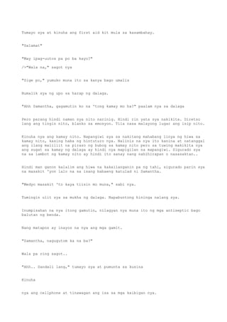 Tumayo sya at kinuha ang first aid kit mula sa kasambahay.
"Salamat"
"May ipag-uutos pa po ba kayo?"
/>"Wala na," sagot nya
"Sige po," yumuko muna ito sa kanya bago umalis
Bumalik sya ng upo sa harap ng dalaga.
"Ahh Samantha, gagamutin ko na 'tong kamay mo ha?" paalam nya sa dalaga
Pero parang hindi naman sya nito narinig. Hindi rin yata sya nakikita. Diretso
lang ang tingin nito, blanko sa emosyon. Tila nasa malayong lugar ang isip nito.
Kinuha nya ang kamay nito. Napangiwi sya sa nakitang mahabang linya ng hiwa sa
kamay nito, kasing haba ng hintuturo nya. Nalinis na nya ito kanina at natanggal
ang ilang maliliit na piraso ng bubog sa kamay nito pero sa tuwing makikita nya
ang sugat sa kamay ng dalaga ay hindi nya mapigilan na mapangiwi. Sigurado sya
na sa lambot ng kamay nito ay hindi ito sanay nang nahihirapan o nasasaktan..
Hindi man ganon kalalim ang hiwa na kakailanganin pa ng tahi, sigurado parin sya
na masakit 'yon lalo na sa isang babaeng katulad ni Samantha.
"Medyo masakit 'to kaya tiisin mo muna," sabi nya.
Tumingin ulit sya sa mukha ng dalaga. Napabuntong hininga nalang sya.
Inumpisahan na nya itong gamutin, nilagyan nya muna ito ng mga antiseptic bago
balutan ng benda.
Nang matapos ay inayos na nya ang mga gamit.
"Samantha, nagugutom ka na ba?"
Wala pa ring sagot..
"Ahh.. Sandali lang," tumayo sya at pumunta sa kusina
Kinuha
nya ang cellphone at tinawagan ang isa sa mga kaibigan nya.
 