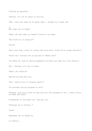 "H-Hindi mo maalala?"
Tumingin ulit ako sa kanya at umiling.
"Ahh.. Kasi may sugat ka sa kamay tapos.. ginamot ko," sagot nya
/>
May sugat ako sa kamay?
"Bakit ako may sugat sa kamay?" tanong ko sa kanya
"Ha? Hindi mo rin maalala?"
"Hindi"
"Ang totoo nyan, hindi ko talaga alam kung bakit. Hindi mo ba talaga maalala?"
"Hindi eh," tumingin ako sa paligid ko "Nasan ako?"
"Sa bahay ko, ayaw mo kasing magpahatid sa bahay nyo kaya dito kita dinala."
Ahh.. Tumingin ulit ako sa kanya.
"Bakit ako nandito?"
Namilog ang mga mata nya.
"Ano.. Nakita kita sa kalsada tapos--"
"Sa kalsada? Ano'ng ginagawa ko don?"
"Nakaupo. Ang totoo hindi ko alam kung ano ang ginagawa mo don.. P-Pero kilala
mo naman ako diba?"
Pinagmasdan ko ang mukha nya. Pamilyar sya.
"Kaibigan ka ni Timothy.."
*stab*
Napahawak ako sa dibdib ko.
Si Timothy...
 