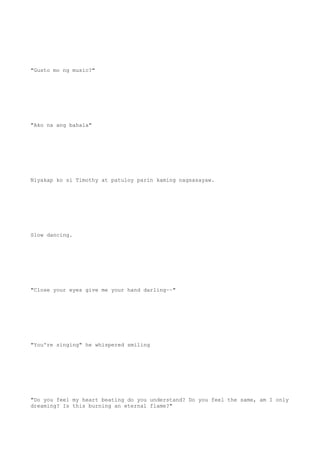 "Gusto mo ng music?"
"Ako na ang bahala"
Niyakap ko si Timothy at patuloy parin kaming nagsasayaw.
Slow dancing.
"Close your eyes give me your hand darling~~"
"You're singing" he whispered smiling
"Do you feel my heart beating do you understand? Do you feel the same, am I only
dreaming? Is this burning an eternal flame?"
 