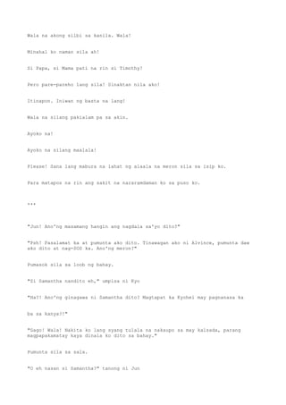 Wala na akong silbi sa kanila. Wala!
Minahal ko naman sila ah!
Si Papa, si Mama pati na rin si Timothy!
Pero pare-pareho lang sila! Sinaktan nila ako!
Itinapon. Iniwan ng basta na lang!
Wala na silang pakialam pa sa akin.
Ayoko na!
Ayoko na silang maalala!
Please! Sana lang mabura na lahat ng alaala na meron sila sa isip ko.
Para matapos na rin ang sakit na nararamdaman ko sa puso ko.
***
"Jun! Ano'ng masamang hangin ang nagdala sa'yo dito?"
"Psh! Pasalamat ka at pumunta ako dito. Tinawagan ako ni Alvince, pumunta daw
ako dito at nag-SOS ka. Ano'ng meron?"
Pumasok sila sa loob ng bahay.
"Si Samantha nandito eh," umpisa ni Kyo
"Ha?! Ano'ng ginagawa ni Samantha dito? Magtapat ka Kyohei may pagnanasa ka
ba sa kanya?!"
"Gago! Wala! Nakita ko lang syang tulala na nakaupo sa may kalsada, parang
magpapakamatay kaya dinala ko dito sa bahay."
Pumunta sila sa sala.
"O eh nasan si Samantha?" tanong ni Jun
 