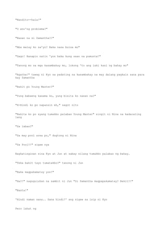 "Nandito--hala!"
"O ano'ng problema?"
"Nasan na si Samantha?!"
"Aba malay ko sa'yo? Baka nasa bulsa mo"
"Gago! Hanapin natin 'yon baka kung saan na pumunta!"
"Tanong mo sa mga kasambahay mo, lokong 'to ang laki kasi ng bahay mo"
"Agatha!" tawag ni Kyo sa padating na kasambahay na may dalang pagkain sana para
kay Samantha
"Bakit po Young Master?"
"Yung babaeng kasama ko, yung bisita ko nasan na?"
"H-Hindi ko po napansin eh," sagot nito
"Nakita ko po syang tumakbo palabas Young Master" singit ni Nina na kadarating
lang
"Sa labas?"
"Sa may pool area po," dugtong ni Nina
"Sa Pool?!" sigaw nya
Nagkatinginan sina Kyo at Jun at sabay silang tumakbo palabas ng bahay.
"Teka bakit tayo tumatakbo?" tanong ni Jun
"Baka magpakamatay yon!"
"Ha?!" naguguluhan na sambit ni Jun "Si Samantha magpapakamatay? Bakit?!"
"Basta!"
'Hindi naman sana.. Sana hindi!' ang sigaw sa isip ni Kyo
Pero lahat ng
 