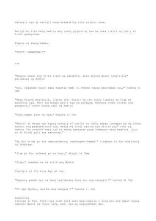 dalangin nya ay natigil nang makarating sila sa pool area.
Natigilan sila nang makita ang isang pigura ng tao na nasa ilalim ng tubig at
hindi gumagalaw.
Pigura ng isang babae.
"SHIT!! SAMANTHA!!"
***
"Maayos naman ang vital signs ng pasyente, wala kayong dapat ipag-alala"
paliwanag ng doktor
"Doc, sigurado kayo? Baka mapatay kami ni Pinuno kapag napahamak sya," tanong ni
Jun
"Hwag kayong mag-alala, ligtas sya. Maaari na rin syang lumabas sa oras na
magising sya. Pero kailangan parin nya ng pahinga, mukhang under stress ang
pasyente," kunot noong sabi ng doktor
"Buti naman ayos na sya," bulong ni Jun
"Mabuti at maaga nyo syang nasagip at naalis sa tubig kapag lumagpas pa ng isang
minuto ang pagkakalunod nya, maaaring hindi nyo na sya abutan pa," sabi ng
doktor "Sa susunod hwag nyo na syang hahayaan pang lumangoy nang mag-isa. Lalo
na at hindi pala sya marunong."
"Ay Doc hindi po sya nag-swimming, nagtangka--hmmph!" tinakpan ni Kyo ang bibig
ng kaibigan
"Sige po Doc salamat po sa inyo," singit ni Vin
"Sige," lumabas na ng silid ang doktor
Tumingin si Vin kina Kyo at Jun.
"Ngayon, pwede nyo na bang ipaliwanag kung ano ang nangyari?" tanong ni Vin
"Oo nga Kyohei, ano ba ang nangyari?" tanong ni Jun
Bumuntong
hininga si Kyo. Hindi nya alam kung saan mag-uumpisa o kung ano ang dapat nyang
sabihin dahil sa totoo lang, pati sya ay naguguluhan din.
 