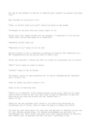 Ano nga ba ang mabigat na dahilan ni Samantha para tangkain na wakasan ang buhay
nito?
May kinalaman ba ang pinuno nila?
"Teka, si Pinuno? Alam na ba nya?" tanong nya bigla sa mga kasama
"Tinawagan ko sya pero busy ang linya," sagot ni Vin
"Patay tayo nito, kapag nalaman nya ang nangyari.." napatingin si Jun kay Kyo
"Teka, bakit nga ba nasa bahay mo si Samantha?"
"Mahabang storya" sagot nya
"Umpisahan mo na," umupo si Vin sa sofa
Muling tinignan ni Kyo si Samantha na nakahiga sa hospital bed. Namumutla ito.
Mas nakapagpa-putla pa ang puting kumot at damit nito.
"Hindi ako sigurado.." umpisa nya "Pero sa tingin ko hiniwalayan sya ni Pinuno"
"ANO?!" halos sabay na sigaw ng dalawa
"Ssshhh!" saway ni Kyo sa dalawa
"Oy Sagara, ayusin mo yang pananalita mo. Si Pinuno nakipaghiwalay? Imposible
yan," iling ni Jun
"Pano mo nasabi yan Kyo?" tanong ni Vin
Umupo si Kyo sa kabilang sofa.
"Nakita ko si Samantha, tulala habang nakaupo sa may kalye. Nung una ko syang
nakita hindi ko alam na sya 'yon, pero nang titigan ko namukhaan ko agad sya.
Kung nakita nyo lang ang hitsura nya non, maaawa kayo.."
kwento ni Kyo
"Malay mo iba ang problema nya?" tanong ni Jun "Ang hirap paniwalaan na
hihiwalayan sya ni Pinuno. Alam mo naman ang kwento ng buhay non di'ba?"
"Oo alam ko, pero kung nakita nyo lang sana ang mga mata ni Samantha ng mga oras
na 'yon. Sobrang walang buhay.. At sobrang mararamdaman nyo ang sakit na
nararamdaman nya. Kahit blanko ang mukha nya, kahit walang emosyon na makikita,
wala namang tigil sa pag-agos ang mga luha nya.." paliwanag ni Kyo
 