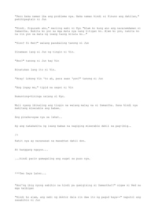 "Pero baka naman iba ang problema nya. Baka naman hindi si Pinuno ang dahilan,"
pakikipagtalo ni Jun
"Hindi. Sigurado ako," mariing sabi ni Kyo "Alam ko kung ano ang nararamdaman ni
Samantha. Nakita ko yon sa mga mata nya nang titigan ko. Alam ko yon, nakita ko
na rin yon sa mata ng isang taong kilala ko.."
"Sino? Si Ren?" walang pasubaling tanong ni Jun
Sinamaan lang si Jun ng tingin ni Vin.
"Ano?" tanong ni Jun kay Vin
Binatukan lang ito ni Vin.
"Aray! Lokong Vin 'to ah, para saan 'yon?" tanong ni Jun
"Ang ingay mo," tipid na sagot ni Vin
Bumuntong-hininga nalang si Kyo.
Muli nyang ibinaling ang tingin sa walang malay na si Samantha. Sana hindi nya
makitang miserable ang babae.
Ang pinaka-ayaw nya sa lahat..
Ay ang nakakakita ng isang babae na nagiging miserable dahil sa pag-ibig..
/>
Kahit sya ay naranasan na masaktan dahil don.
At hanggang ngayon...
...hindi parin gumagaling ang sugat sa puso nya.
***Two Days Later...
"Ano'ng ibig nyong sabihin na hindi pa gumigising si Samantha?!" sigaw ni Red sa
mga kaibigan
"Hindi ko alam, ang sabi ng doktor dala rin daw ito ng pagod kaya--" naputol ang
sasabihin ni Jun
 