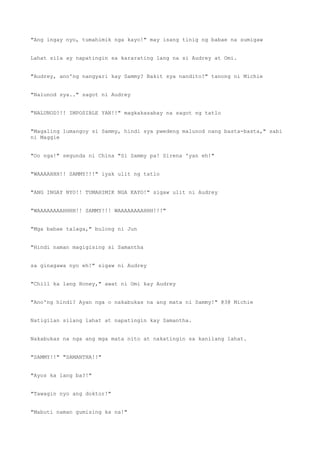 "Ang ingay nyo, tumahimik nga kayo!" may isang tinig ng babae na sumigaw
Lahat sila ay napatingin sa kararating lang na si Audrey at Omi.
"Audrey, ano'ng nangyari kay Sammy? Bakit sya nandito?" tanong ni Michie
"Nalunod sya.." sagot ni Audrey
"NALUNOD?!! IMPOSIBLE YAN!!" magkakasabay na sagot ng tatlo
"Magaling lumangoy si Sammy, hindi sya pwedeng malunod nang basta-basta," sabi
ni Maggie
"Oo nga!" segunda ni China "Si Sammy pa! Sirena 'yan eh!"
"WAAAAHHH!! SAMMY!!!" iyak ulit ng tatlo
"ANG INGAY NYO!! TUMAHIMIK NGA KAYO!" sigaw ulit ni Audrey
"WAAAAAAAAHHHH!! SAMMY!!! WAAAAAAAAHHH!!!"
"Mga babae talaga," bulong ni Jun
"Hindi naman magigising si Samantha
sa ginagawa nyo eh!" sigaw ni Audrey
"Chill ka lang Honey," awat ni Omi kay Audrey
"Ano'ng hindi? Ayan nga o nakabukas na ang mata ni Sammy!" @3@ Michie
Natigilan silang lahat at napatingin kay Samantha.
Nakabukas na nga ang mga mata nito at nakatingin sa kanilang lahat.
"SAMMY!!" "SAMANTHA!!"
"Ayos ka lang ba?!"
"Tawagin nyo ang doktor!"
"Mabuti naman gumising ka na!"
 