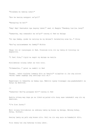 "Pinakaba mo kaming lahat!"
"Ano ba kasing nangyari sa'yo?!"
"Nanaginip ka ba?!"
"Hep! Hep! Huminahon nga kayong lahat!" awat ni Maggie "Pwedeng isa-isa lang?"
"Samantha, may sumasakit ba sa'yo?" tanong ni Red sa dalaga
"Oo nga Sammy, grabe ka natulog ka ng dalawa't kalahating araw ha.." China
"Ano'ng nararamdaman mo Sammy?" Michie
Umupo ito at inalalayan ni Red. Pinainom nila ito ng tubig at hinintay na
magsalita.
"I feel fine," tipid na sagot ng dalaga sa kanila
Kinilabutan silang lahat sa tono nito.
"S-Samantha.." gulat na sambit ni Red
"Grabe.. bakit biglang lumamig dito sa kwarto?" nilapitan ni Jun ang aircon
"Hindi naman nagbago ang settings nito ah."
Napatingin si Samantha sa kamay nya. Mabilis nyang tinanggal ang pagkakakabit sa
kanya ng dextrose.
/>
"Samantha! Ano'ng ginagawa mo?!" tanong ni Red
Nakita nilang may dugo pa sa likod ng palad nito kung saan nakakabit ang ulo ng
dextrose.
"I'm fine Jared."
Muli silang kinilabutan sa sobrang lamig ng boses ng dalaga. Walang buhay.
Patay. Distant.
Kasing lamig ng yelo ang boses nito. Pati na rin ang aura na bumabalot dito.
Tila ibang tao ang kaharap nilang lahat.
 