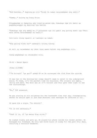"And besides.." dugtong pa nito "hindi ko naman nararamdaman ang sakit."
"Sammy.." bulong ng Crazy Trios
Pinagmasdam ni Samantha ang likod ng palad nya. Dumudugo nga ito dahil sa
pagkakatanggal ng dextrose nya kanina.
"Dumudugo nga ang kamay ko.." pinunasan nya ito gamit ang puting kumot nya "Pero
wala akong nararamdaman na sakit."
Unti-unti itong ngumiti at tumingin sa lahat.
"Ang galing hindi ba?" nakangiti nitong tanong
At muli ay naramdaman ng lahat kung gaano kalaki ang pagbabago nito.
Isang pagbabago na ikinatakot nila.
Ch.81 - Never Again
[Time||2:00AM]
"'Ya bringin' 'ya gun?" asked GD as he surveryed the club from the outside
It was two in the morning but sleep doesn't seem to exist in the underground
world. To them, it's the perfect time for business. The streets are empty,
chilly and dark. The moon was at it's fullest and thus gave them light to see
the surroundings.
"No," TOP answered.
He was staring at his cellphone for the hundredth time that day. Contemplating
wether he should open it and read whatever text messages he received or not.
GD gave him a stare. "Ya should."
"It is not necessary."
"Yeah it is, if 'ya wanna stay alive."
He sighed loudly and gave up. He placed his phone inside his jacket pocket. He
massaged his forehead. He only had three hours of sleep for the past four days,
resulting a terrible headache.
 