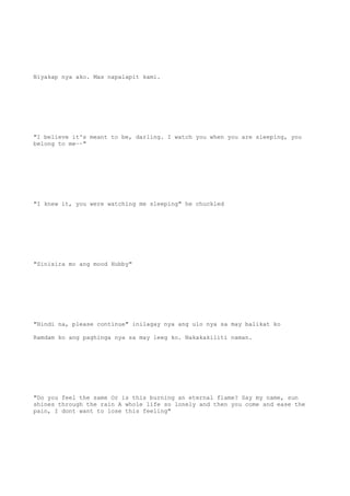 Niyakap nya ako. Mas napalapit kami.
"I believe it's meant to be, darling. I watch you when you are sleeping, you
belong to me~~"
"I knew it, you were watching me sleeping" he chuckled
"Sinisira mo ang mood Hubby"
"Hindi na, please continue" inilagay nya ang ulo nya sa may balikat ko
Ramdam ko ang paghinga nya sa may leeg ko. Nakakakiliti naman.
"Do you feel the same Or is this burning an eternal flame? Say my name, sun
shines through the rain A whole life so lonely and then you come and ease the
pain, I dont want to lose this feeling"
 
