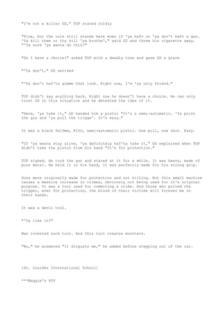 "I'm not a killer GD," TOP stated coldly
"Fine, but the rule still stands here even if 'ya hafv or 'ya don't hafv a gun.
'Ya kill them or thy kill 'ya brotha'," said GD and threw his cigarette away.
"'Ya sure 'ya wanna do this?"
"Do I have a choice?" asked TOP with a deadly tone and gave GD a glare
"'Ya don't," GD smirked
"'Ya don't haf'ta gimme that look. Right now, I'm 'ya only friend."
TOP didn't say anything back. Right now he doesn't have a choice. He can only
trust GD in this situation and he detested the idea of it.
"Here, 'ya take it," GD handed him a pistol "It's a semi-automatic. 'Ya point
the gun and 'ya pull the trigge'. It's easy."
It was a black 9x19mm, K100, semi-automatic pistol. One pull, one shot. Easy.
"If 'ya wanna stay alive, 'ya definitely haf'ta take it," GD explained when TOP
didn't take the pistol from his hand "It's for protection."
TOP sighed. He took the gun and stared at it for a while. It was heavy, made of
pure metal. He held it in his hand, it was perfectly made for his strong grip.
Guns were originally made for protection and not killing. But this small machine
causes a massive increase in crimes, obviously not being used for it's original
purpose. It was a tool used for commiting a crime. And those who pulled the
trigger, even for protection, the blood of their victims will forever be in
their hands.
It was a devil tool.
"'Ya like it?"
Man invented such tool. And this tool creates monsters.
"No," he answered "It disgusts me," he added before stepping out of the car.
[St. Lourdes International School]
***Maggie's POV
 