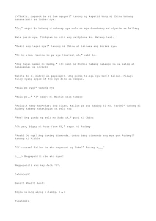 />"Bakla, papasok ba si Sam ngayon?" tanong ng kapatid kong si China habang
nananalamin sa locker nya.
"Oo," sagot ko habang hinahanap sya mula sa mga dumadaang estudyante sa hallway
Wala parin sya. Tinignan ko ulit ang cellphone ko. Walang text.
"Bakit ang tagal nya?" tanong ni China at isinara ang locker nya.
"Di ko alam, kanina ko pa sya tinetext eh," sabi ko.
"Ang tagal naman ni Sammy," >3< sabi ni Michie habang nakaupo na sa sahig at
nakasandal sa lockers
Nakita ko si Audrey na papalapit. Ang porma talaga nya kahit kailan. Palagi
tuloy syang apple of the eye dito sa campus.
"Wala pa sya?" tanong nya
"Wala pa.." *3* sagot ni Michie saka tumayo
"Malapit nang mag-start ang class. Kailan pa sya naging si Ms. Tardy?" tanong ni
Audrey habang nakatingin sa relo nya
"Wow! Ang ganda ng relo mo Audz ah," puri ni China
"Oh yes, bigay ni kuya from NY," sagot ni Audrey
"Waah! Oo nga! Ang daming diamonds, totoo bang diamonds ang mga yan Audrey?"
tanong ni Michie
"Of course! Kailan ba ako nag-suot ng fake?" Audrey -___^
>___> Magpapabili rin ako nyan!
Magpapabili ako kay Jack *U*.
*whoooosh*
Nani?! What?! Ano?!
Bigla nalang akong nilamig. >.,<
Tumahimik
 