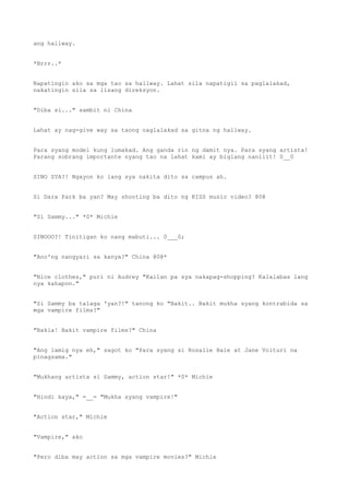 ang hallway.
*Brrr..*
Napatingin ako sa mga tao sa hallway. Lahat sila napatigil sa paglalakad,
nakatingin sila sa iisang direksyon.
"Diba si..." sambit ni China
Lahat ay nag-give way sa taong naglalakad sa gitna ng hallway.
Para syang model kung lumakad. Ang ganda rin ng damit nya. Para syang artista!
Parang sobrang importante nyang tao na lahat kami ay biglang nanliit! 0__0
SINO SYA?! Ngayon ko lang sya nakita dito sa campus ah.
Si Dara Park ba yan? May shooting ba dito ng KISS music video? @0@
"Si Sammy..." *0* Michie
SINOOO?! Tinitigan ko nang mabuti... 0___0;
"Ano'ng nangyari sa kanya?" China @0@*
"Nice clothes," puri ni Audrey "Kailan pa sya nakapag-shopping? Kalalabas lang
nya kahapon."
"Si Sammy ba talaga 'yan?!" tanong ko "Bakit.. Bakit mukha syang kontrabida sa
mga vampire films?"
"Bakla! Bakit vampire films?" China
"Ang lamig nya eh," sagot ko "Para syang si Rosalie Hale at Jane Volturi na
pinagsama."
"Mukhang artista si Sammy, action star!" *0* Michie
"Hindi kaya," =__= "Mukha syang vampire!"
"Action star," Michie
"Vampire," ako
"Pero diba may action sa mga vampire movies?" Michie
 