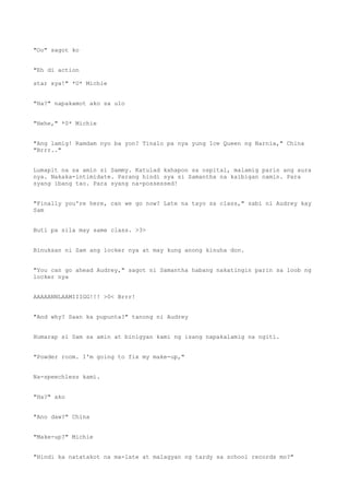 "Oo" sagot ko
"Eh di action
star sya!" *U* Michie
"Ha?" napakamot ako sa ulo
"Hehe," *0* Michie
"Ang lamig! Ramdam nyo ba yon? Tinalo pa nya yung Ice Queen ng Narnia," China
"Brrr.."
Lumapit na sa amin si Sammy. Katulad kahapon sa ospital, malamig parin ang aura
nya. Nakaka-intimidate. Parang hindi sya si Samantha na kaibigan namin. Para
syang ibang tao. Para syang na-possessed!
"Finally you're here, can we go now? Late na tayo sa class," sabi ni Audrey kay
Sam
Buti pa sila may same class. >3>
Binuksan ni Sam ang locker nya at may kung anong kinuha don.
"You can go ahead Audrey," sagot ni Samantha habang nakatingin parin sa loob ng
locker nya
AAAAANNLAAMIIIGG!!! >0< Brrr!
"And why? Saan ka pupunta?" tanong ni Audrey
Humarap si Sam sa amin at binigyan kami ng isang napakalamig na ngiti.
"Powder room. I'm going to fix my make-up,"
Na-speechless kami.
"Ha?" ako
"Ano daw?" China
"Make-up?" Michie
"Hindi ka natatakot na ma-late at malagyan ng tardy sa school records mo?"
 