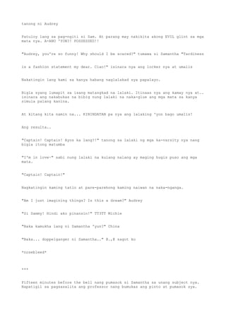 tanong ni Audrey
Patuloy lang sa pag-ngiti si Sam. At parang may nakikita akong EVIL glint sa mga
mata nya. A-ANO 'YON?! POSSESSED!!
"Audrey, you're so funny! Why should I be scared?" tumawa si Samantha "Tardiness
is a fashion statement my dear. Ciao!" isinara nya ang locker nya at umalis
Nakatingin lang kami sa kanya habang naglalakad sya papalayo.
Bigla syang lumapit sa isang matangkad na lalaki. Itinaas nya ang kamay nya at..
isinara ang nakabukas na bibig nung lalaki na naka-glue ang mga mata sa kanya
simula palang kanina.
At kitang kita namin na... KININDATAN pa nya ang lalaking 'yon bago umalis!
Ang resulta..
"Captain! Captain! Ayos ka lang?!" tanong sa lalaki ng mga ka-varsity nya nang
bigla itong matumba
"I'm in love~" sabi nung lalaki na kulang nalang ay maging hugis puso ang mga
mata.
"Captain! Captain!"
Nagkatingin kaming tatlo at pare-parehong kaming naiwan na naka-nganga.
"Am I just imagining things? Is this a dream?" Audrey
"Si Sammy! Hindi ako pinansin!" TT3TT Michie
"Baka kamukha lang ni Samantha 'yun?" China
"Baka... doppelganger ni Samantha.." @.,@ sagot ko
*nosebleed*
***
Fifteen minutes before the bell nang pumasok si Samantha sa unang subject nya.
Napatigil sa pagsasalita ang professor nang bumukas ang pinto at pumasok sya.
 