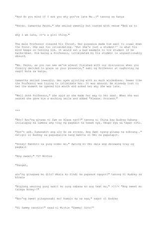 "And do you mind if I ask you why you're late Ms..?" tanong sa kanya
"Perez. Samantha Perez," she smiled sweetly but coated with venom "And as to
why I am late, it's a girl thing."
The male Professor cleared his throat. Her presence made him want to crawl down
the floor. She was too intimidating. 'But she's just a student!' is what his
mind keeps on telling him. It would set a bad example to his student if he
backs-down. Him being a Professor, intimidated by his student is unquestionably
absurd.
"Ms. Perez, as you can see we're almost finished with our discussion when you
finally decided to grace us your presence," sabi ng Professor at naghintay ng
sagot mula sa kanya.
Samantha smiled inwardly. Her eyes glinting with so much wickedness. Seems like
the Professor was trying to intimidate her. It was absurd. He already lost to
her the moment he opened his mouth and asked her why she was late.
"Well done Professor," she said as she made her way to her seat. When she was
seated she gave him a mocking smile and added "Please. Proceed."
***
"Ano? Ano'ng ginawa ni Sam sa klase nyo?!" tanong ni China kay Audrey habang
inilalapag sa lamesa ang tray ng pagkain na hawak nya. Umupo sya sa tapat nito.
"Don't ask. Sumasakit ang ulo ko sa stress. Ang dami nyang ginawa na sobrang.."
natigil si Audrey sa pagsasalita nang makita si Omi na papalapit.
"Honey! Nandito na yung order mo," dating ni Omi dala ang dalawang tray ng
pagkain
"Ang sweet," *U* Michie
"Panget,
ano'ng ginagawa mo dito? Akala ko hindi ka papasok ngayon?" tanong ni Audrey sa
binata
"Biglang umurong yung sakit ko nung nabasa ko ang text mo," >///< "Ang sweet mo
talaga Honey~!"
"Ano'ng sweet pinagsasabi mo? Kumain ka na nga," sagot ni Audrey
"Si Sammy nandito!" saad ni Michie "Sammy! Dito!"
 