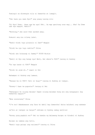 Tumingin sa direksyon nila si Samantha at lumapit.
"Omi have you seen Kyo?" ang unang tanong nito
"Si Kyo? Teka.. Asan nga ba sya? Uhh.. Sa mga ganitong oras may... Aha! Sa Chem
Lab sya ngayon. Bakit?"
"Nothing," she said then walked away.
Kumunot ang noo nilang lahat.
"Bakit hindi tayo pinansin ni Sam?" Maggie
"Hindi ba nya tayo nakita?" China
"Hindi ako kinausap ni Sammy!" TT3TT Michie
"Bakit si Kyo ang hanap nya? Wait, Omi where's TOP?" tanong ni Audrey
"Oo nga nasan si TOP?" Maggie
"Hindi ko alam eh.." sagot ni Omi
Nahampas ni Audrey ang lamesa.
"Nasaan ba si TOP?! Pati si kuya!" tanong ni Audrey at tumayo.
"Honey~! Saan ka pupunta?" tanong ni Omi
"Hahanapin ko silang dalawa! Dapat nilang malaman kung ano ang nangyayari kay
Samantha ngayon!"
"Wow concerned," China
"I'm not! Nababawasan ang fans ko dahil kay Samantha! Halos kalahati ang nabawas
sa'kin at lumipat sa kanya!" reklamo ni Audrey sabay walk-out
"Honey yung pagkain mo!" Omi na kumuha ng dalawang burger at hinabol si Audrey
Naiwan sa lamesa ang tatlo.
"Bakit tayo palagi ang naiiwan?" tanong ni China
 