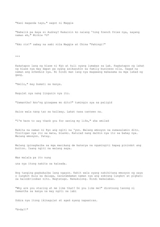 "Kasi maganda tayo," sagot ni Maggie
"Babalik pa kaya si Audrey? Kakainin ko nalang 'tong french fries nya, sayang
naman eh," Michie *U*
"Ako rin!" sabay na sabi nila Maggie at China "Pahingi!"
***
Kakatapos lang ng klase ni Kyo at huli syang lumabas sa Lab. Pagkatapos ng lahat
ng klase nya may dapat pa syang asikasuhin sa family business nila. Sagad na
naman ang schedule nya. Ni hindi man lang nya magawang makasama sa mga lakad ng
gang.
"Hello," may bumati sa kanya.
Nagulat sya nang lingunin nya ito.
"Samantha? Ano'ng ginagawa mo dito?" tumingin sya sa paligid
Halos wala nang tao sa hallway. Lahat nasa canteen na.
"I'm here to say thank you for saving my life," she smiled
Nakita na naman ni Kyo ang ngiti na 'yon. Walang emosyon na sumasalamin dito.
Tinitigan nya ito sa mata, blanko. Katulad nang dalhin nya ito sa bahay nya.
Walang emosyon. Patay.
Walang ipinagkaiba sa mga manikang de baterya na ngumingiti kapag pinindot ang
button. Isang ngiti na walang saya.
Mas malala pa ito nung
una nya itong nakita sa kalsada.
Ang tanging pagkakaiba lang ngayon. Kahit wala syang nakikitang emosyon ng saya
o lungkot mula sa dalaga, nararamdaman naman nya ang sobrang lungkot at pighati
sa kaloob-looban nito. Nagtatago. Nakakulong. Hindi makalabas.
"Why are you staring at me like that? Do you like me?" diretsong tanong ni
Samantha sa kanya na may ngiti sa labi
Sobra nya itong ikinagulat at agad syang napaatras.
"H-Ha?!"
 
