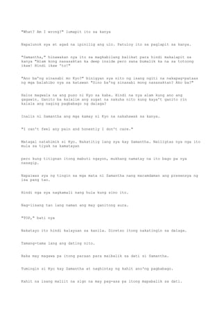 "What? Am I wrong?" lumapit ito sa kanya
Napalunok sya at agad na ipinilig ang ulo. Patuloy ito sa paglapit sa kanya.
"Samantha," hinawakan nya ito sa magkabilang balikat para hindi makalapit sa
kanya "Alam kong nasasaktan ka deep inside pero sana bumalik ka na sa totoong
ikaw! Hindi ikaw 'to!"
"Ano ba'ng sinasabi mo Kyo?" binigyan sya nito ng isang ngiti na nakapag-pataas
ng mga balahibo nya sa katawan "Sino ba'ng sinasabi mong nasasaktan? Ako ba?"
Halos magwala na ang puso ni Kyo sa kaba. Hindi na nya alam kung ano ang
gagawin. Ganito ba kalalim ang sugat na nakuha nito kung kaya't ganito rin
kalala ang naging pagbabago ng dalaga?
Inalis ni Samantha ang mga kamay ni Kyo na nakahawak sa kanya.
"I can't feel any pain and honestly I don't care."
Matagal natahimik si Kyo. Nakatitig lang sya kay Samantha. Nailigtas nya nga ito
mula sa tiyak na kamatayan
pero kung titignan itong mabuti ngayon, mukhang namatay na ito bago pa nya
nasagip.
Napaiwas sya ng tingin sa mga mata ni Samantha nang maramdaman ang presensya ng
isa pang tao.
Hindi nga sya nagkamali nang hula kung sino ito.
Nag-iisang tao lang naman ang may ganitong aura.
"TOP," bati nya
Nakatayo ito hindi kalayuan sa kanila. Diretso itong nakatingin sa dalaga.
Tamang-tama lang ang dating nito.
Baka may magawa pa itong paraan para maibalik sa dati si Samantha.
Tumingin si Kyo kay Samantha at naghintay ng kahit ano'ng pagbabago.
Kahit na isang maliit na sign na may pag-asa pa itong mapabalik sa dati.
 