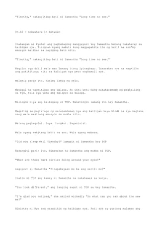 "Timothy," nakangiting bati ni Samantha "Long time no see."
Ch.82 - Somewhere in Between
Inabangan ni Kyohei ang pagbabagong mangyayari kay Samantha habang nakaharap sa
kaibigan nya. Tinignan nyang mabuti kung magpapakita ito ng kahit na ano'ng
emosyon maliban sa pagiging bato nito.
"Timothy," nakangiting bati ni Samantha "Long time no see."
Nagulat sya dahil wala man lamang itong ipinagbago. Inaasahan nya na mag-iiba
ang pakikitungo nito sa kaibigan nya pero nagkamali sya.
Malamig parin ito. Kasing lamig ng yelo.
Matagal na nagtitigan ang dalawa. At unti unti nang nakakaramdam ng pagkailang
si Kyo. Tila sya yata ang maiipit sa dalawa.
Nilingon niya ang kaibigang si TOP. Nakatingin lamang ito kay Samantha.
Magaling sa pagtatago ng nararamdaman nya ang kaibigan kaya hindi na sya nagtaka
nang wala makitang emosyon sa mukha nito.
Walang pagkagulat. Saya. Lungkot. Pag-sisisi.
Wala syang makitang kahit na ano. Wala syang mabasa.
"Did you sleep well Timothy?" lumapit si Samantha kay TOP
Nakangiti parin ito. Hinawakan ni Samantha ang mukha ni TOP.
"What are these dark circles doing around your eyes?"
nag-pout si Samantha "Pinapabayaan mo ba ang sarili mo?"
Inalis ni TOP ang kamay ni Samantha na nakahawak sa kanya.
"You look different," ang tanging sagot ni TOP sa kay Samantha.
"I'm glad you noticed," she smiled wickedly "So what can you say about the new
me?"
Hinintay ni Kyo ang sasabihin ng kaibigan nya. Pati sya ay gustong malaman ang
 