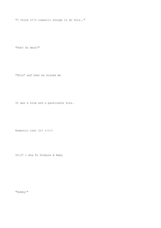 "I think it's romantic enough to do this.."
"Huh? Do what?"
"This" and then he kissed me
It was a slow and a passionate kiss.
Romantic isnt it? >///<
Ch.07 - How To Produce A Baby
"Hubby!"
 