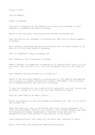 dalawa o hindi.
"YOU DID WHAT?!"
Tumawa si Samantha.
"Look who's concerned now. Why Timothy? Do you still have feelings for me?"
nakangiti na pagbabalik ng tanong ng dalaga.
Nakita ni Kyo kung paano nanginig ang buong katawan ng kaibigan nya.
Alam nya kung ano ang nangyayari sa kaibigan nya. Dala iyon ng sobrang pagbuhos
ng emosyon.
Dahil palaging nakakulong ang emosyon ng kaibigan nya, sa tuwing lalabas ito ay
para na rin itong isang bomba na sumasabog.
"FCK IT!! MIRACLE!!" sigaw ng kaibigan nya
Doon nagpasya si Kyo na pumagitna sa dalawa.
"What?" nakangiti na nagpatuloy sa pagsasalita si Samantha "Don't worry it's not
your fault, well just half of it, it's also my parents fault you see. Hindi ko
na
kasi nakayanan ang mga ginagawa nila sa buhay ko."
Nakita ni Kyo kung gaano manginig sa sobrang galit si TOP. Mabilis ang paghinga
nito at patuloy na umaapoy ang mga mata sa galit. Pakiramdam ni Kyo ay naiipit
sya sa dalawang panahon, ang tag-init at tag-lamig.
"I know that everbody will get tired of me too eventually. And just like you and
my parents, itatapon na rin nila ako once they reached that stage."
"BUT YOU DIDN'T HAVE TO DO THAT!! SHIT!!"
Muntik nang mapatalon ni Kyo nang sumigaw ang kaibigan niya. Shit! Ito na nga ba
ang sinasabi nya.
"Hwag kang mag-alala, wala na akong balak pang ulitin ang mga pagkakamali ko. I
learn from my mistakes. Trying to kill myself is one of them," dumoble ang lamig
ng buong paligid kasunod ng pagbigkas ni Samantha sa mga salitang tila
nababalutan ng yelo "And falling in love with you is the biggest."
Isang nagyeyelong ngiti ang iniwan nito sa kanila bago tumalikod at umalis.
Ngunit hindi nawala ang malamig na temperatura sa paligid.
 