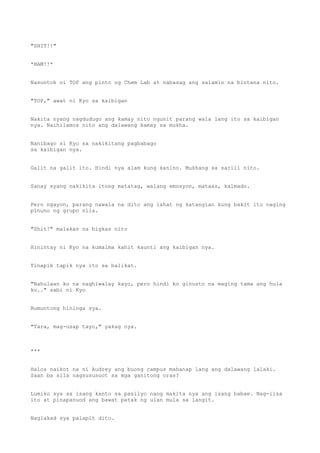 "SHIT!!"
*BAM!!*
Nasuntok ni TOP ang pinto ng Chem Lab at nabasag ang salamin na bintana nito.
"TOP," awat ni Kyo sa kaibigan
Nakita nyang nagdudugo ang kamay nito ngunit parang wala lang ito sa kaibigan
nya. Naihilamos nito ang dalawang kamay sa mukha.
Nanibago si Kyo sa nakikitang pagbabago
sa kaibigan nya.
Galit na galit ito. Hindi nya alam kung kanino. Mukhang sa sarili nito.
Sanay syang nakikita itong matatag, walang emosyon, mataas, kalmado.
Pero ngayon, parang nawala na dito ang lahat ng katangian kung bakit ito naging
pinuno ng grupo nila.
"Shit!" malakas na bigkas nito
Hinintay ni Kyo na kumalma kahit kaunti ang kaibigan nya.
Tinapik tapik nya ito sa balikat.
"Nahulaan ko na naghiwalay kayo, pero hindi ko ginusto na maging tama ang hula
ko.." sabi ni Kyo
Bumuntong hininga sya.
"Tara, mag-usap tayo," yakag nya.
***
Halos naikot na ni Audrey ang buong campus mahanap lang ang dalawang lalaki.
Saan ba sila nagsususuot sa mga ganitong oras?
Lumiko sya sa isang kanto sa pasilyo nang makita nya ang isang babae. Nag-iisa
ito at pinapanuod ang bawat patak ng ulan mula sa langit.
Naglakad sya palapit dito.
 