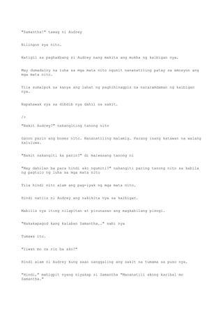 "Samantha!" tawag ni Audrey
Nilingon sya nito.
Natigil sa paghakbang si Audrey nang makita ang mukha ng kaibigan nya.
May dumadaloy na luha sa mga mata nito ngunit nananatiling patay sa emosyon ang
mga mata nito.
Tila sumalpok sa kanya ang lahat ng paghihinagpis na nararamdaman ng kaibigan
nya.
Napahawak sya sa dibdib nya dahil sa sakit.
/>
"Bakit Audrey?" nakangiting tanong nito
Ganon parin ang boses nito. Nananatiling malamig. Parang isang katawan na walang
kaluluwa.
"Bakit nakangiti ka parin?" di maiwasang tanong ni
"May dahilan ba para hindi ako ngumiti?" nakangiti paring tanong nito sa kabila
ng pagtulo ng luha sa mga mata nito
Tila hindi nito alam ang pag-iyak ng mga mata nito.
Hindi natiis ni Audrey ang nakikita nya sa kaibigan.
Mabilis nya itong nilapitan at pinunasan ang magkabilang pisngi.
"Nakakapagod kang kalaban Samantha.." sabi nya
Tumawa ito.
"Iiwan mo na rin ba ako?"
Hindi alam ni Audrey kung saan nanggaling ang sakit na tumama sa puso nya.
"Hindi," mahigpit nyang niyakap si Samantha "Mananatili akong karibal mo
Samantha."
 