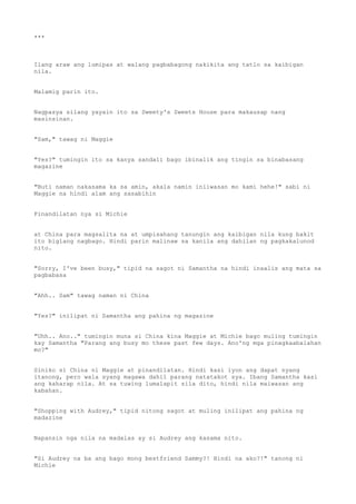 ***
Ilang araw ang lumipas at walang pagbabagong nakikita ang tatlo sa kaibigan
nila.
Malamig parin ito.
Nagpasya silang yayain ito sa Sweety's Sweets House para makausap nang
masinsinan.
"Sam," tawag ni Maggie
"Yes?" tumingin ito sa kanya sandali bago ibinalik ang tingin sa binabasang
magazine
"Buti naman nakasama ka sa amin, akala namin iniiwasan mo kami hehe!" sabi ni
Maggie na hindi alam ang sasabihin
Pinandilatan nya si Michie
at China para magsalita na at umpisahang tanungin ang kaibigan nila kung bakit
ito biglang nagbago. Hindi parin malinaw sa kanila ang dahilan ng pagkakalunod
nito.
"Sorry, I've been busy," tipid na sagot ni Samantha na hindi inaalis ang mata sa
pagbabasa
"Ahh.. Sam" tawag naman ni China
"Yes?" inilipat ni Samantha ang pahina ng magazine
"Uhh.. Ano.." tumingin muna si China kina Maggie at Michie bago muling tumingin
kay Samantha "Parang ang busy mo these past few days. Ano'ng mga pinagkaabalahan
mo?"
Siniko si China ni Maggie at pinandilatan. Hindi kasi iyon ang dapat nyang
itanong, pero wala syang magawa dahil parang natatakot sya. Ibang Samantha kasi
ang kaharap nila. At sa tuwing lumalapit sila dito, hindi nila maiwasan ang
kabahan.
"Shopping with Audrey," tipid nitong sagot at muling inilipat ang pahina ng
madazine
Napansin nga nila na madalas ay si Audrey ang kasama nito.
"Si Audrey na ba ang bago mong bestfriend Sammy?! Hindi na ako?!" tanong ni
Michie
 