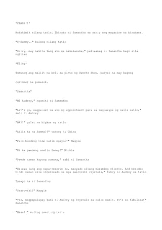 *CLASH!!*
Natahimik silang tatlo. Ibinato ni Samantha sa sahig ang magazine na binabasa.
"S-Sammy.." bulong nilang tatlo
"Sorry, may nakita lang ako na nakakasuka," paliwanag ni Samantha bago sila
ngitian
*Kling*
Tumunog ang maliit na bell sa pinto ng Sweets Shop, hudyat na may bagong
customer na pumasok.
"Samantha"
"Hi Audrey," ngumiti si Samantha
"Let's go, nagpa-set na ako ng appointment para sa mag-aayos ng nails natin,"
sabi ni Audrey
"HA?!" gulat na bigkas ng tatlo
"Aalis ka na Sammy?!" tanong ni China
"Pero bonding time natin ngayon!" Maggie
"Di ka pwedeng umalis Sammy!" Michie
"Pwede naman kayong sumama," sabi ni Samantha
"Dalawa lang ang napa-reserve ko, masyado silang maraming clients. And besides
hindi naman sila interesado sa mga swarovski crystals," tukoy ni Audrey sa tatlo
Tumayo na si Samantha.
"Swarovski?" Maggie
"Yes, magpapalagay kami ni Audrey ng Crystals sa nails namin. It's so fabulosa!"
Samantha
"Haaa?!" muling react ng tatlo
 