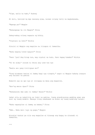 "Sige, aalis na kami," Audrey
At muli, katulad ng mga naunang araw, naiwan silang tatlo na magkakasama.
"Nganga pa!" Maggie
"Nakanganga ka rin Maggie" China
Sabay-sabay silang nagsara ng bibig.
"Crystals sa kuko?" Michie
Pinulot ni Maggie ang magzine na itinapon ni Samantha.
"Baka bagong trend ngayon?" China
"Pano 'yun? Ang hirap nun, may crystal sa kuko. Pano kapag humaba?" Michie
"Di ko alam," ininom ni China ang iced tea nya
"Bakla ano yang tinitignan mo?"
"Yung binabasa kanina ni Sammy bago nya tinapon," sagot ni Maggie habang inaayos
ang nalukot na pahina
Bumalik sya sa upo nya at inilapag sa mesa ang magazine.
"Ano'ng meron dyan?" China
"Nakakasuka daw sabi ni Sammy? Nasan?" Michie
Lahat sila ay nakatitig sa lukot na pahina. Isang grandiyosong wedding gown ang
suot ng isang modelo. Masaya itong nakahawak sa braso ng isang modelong lalaki.
"Baka napangitan si Sammy sa babae," China
"Hmm.. Baka mali tayo ng page," Maggie
Binuklat buklat pa nila ang magazine at hinanap ang bagay na sinasabi ni
Samantha.
***
 