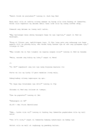 "Bakit hindi mo puntahan?" tanong ni Jack kay Red
Nasa mall sila at nakita nilang dumaan sa harap nila sina Audrey at Samantha.
Hindi sila napansin ng dalawa dahil nasa loob sila ng isang coffee shop.
Pumasok ang dalawa sa isang nail salon.
"May kailangan muna akong kausapin bago ko sya lapitan," sagot ni Red sa
kaibigan.
"Kung si Pinuno yan, mahihirapan tayo. Si Kyo lang yata ang nakausap non bago
mawala ulit na parang bula, who knows kung nasaan sya at ano ang ginagawa nya,"
litanya ni Sun
"May sinabi ba si Kyo tungkol sa naging usapan nila?" tanong ni Red sa kasama
"Wala, sarado ang bibig ng loko," sagot ni Mond
/>
"Si GD?" napakunot ang noo nya nang biglang maalala ito
Parte na ito ng Lucky 13 pero madalas itong wala.
Sabay-sabay silang napa-ayos ng upo.
"Di kaya may kinalaman sya dito?" tanong ni Pip
Ibinaba ni Red ang iniinom at tumayo.
"San ka pupunta?" tanong ni Omi
"Hahanapin si GD"
Ch.83 - Her First Bestfriend
"Hmm.. Looks nice no?" tanong ni Audrey kay Samantha pagkalabas nila ng nail
salon
"Yes it's nice," sagot ni Samantha habang nakatingin sa kamay nya
Umikot sila sa mall at naghanap ng pwedeng kainan.
 