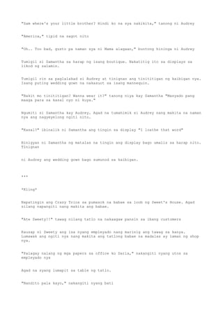 "Sam where's your little brother? Hindi ko na sya nakikita," tanong ni Audrey
"America," tipid na sagot nito
"Oh.. Too bad, gusto pa naman sya ni Mama alagaan," buntong hininga ni Audrey
Tumigil si Samantha sa harap ng isang boutique. Nakatitig ito sa displays sa
likod ng salamin.
Tumigil rin sa paglalakad si Audrey at tinignan ang tinititigan ng kaibigan nya.
Isang puting wedding gown na nakasuot sa isang mannequin.
"Bakit mo tinititigan? Wanna wear it?" tanong niya kay Samantha "Masyado pang
maaga para sa kasal nyo ni kuya."
Ngumiti si Samantha kay Audrey. Agad na tumahimik si Audrey nang makita na naman
nya ang nagyeyelong ngiti nito.
"Kasal?" ibinalik ni Samantha ang tingin sa display "I loathe that word"
Binigyan ni Samantha ng matalas na tingin ang display bago umalis sa harap nito.
Tinignan
ni Audrey ang wedding gown bago sumunod sa kaibigan.
***
*Kling*
Napatingin ang Crazy Trios sa pumasok na babae sa loob ng Sweet's House. Agad
silang napangiti nang makita ang babae.
"Ate Sweety!!" tawag nilang tatlo na nakaagaw pansin sa ibang customers
Kausap ni Sweety ang isa nyang empleyado nang marinig ang tawag sa kanya.
Lumawak ang ngiti nya nang makita ang tatlong babae na madalas ay laman ng shop
nya.
"Palagay nalang ng mga papers sa office ko Darla," nakangiti nyang utos sa
empleyado nya
Agad na syang lumapit sa table ng tatlo.
"Nandito pala kayo," nakangiti nyang bati
 