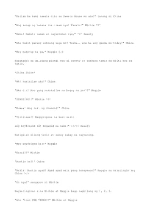 "Kailan ba kami nawala dito sa Sweets House mo ate?" tanong ni China
"Ang sarap ng banana ice cream nyo! Panalo!" Michie *U*
"Haha! Mabuti naman at nagustuhan nyo," ^U^ Sweety
"Ate bakit parang sobrang saya mo? Tsaka.. wow ha ang ganda mo today!" China
"May make-up ka pa," Maggie 0.0
Napahawak sa dalawang pisngi nya si Sweety at sobrang tamis ng ngiti nya sa
tatlo.
*Shine.Shine*
"WA! Nasisilaw ako!" China
"Ako din! Ano yang nakaksilaw na bagay na yan?!" Maggie
"SINGSING!!" Michie *0*
"Huwaw! Ang laki ng diamond!" China
"Yiiiiieee!! Nag-propose na kasi sakin
ang boyfriend ko! Engaged na kami!" >///< Sweety
Natigilan silang tatlo at sabay sabay na nagtanong.
"May boyfriend ka?!" Maggie
"Kasal?!" Michie
"Buntis ka?!" China
"Bakla! Buntis agad? Agad agad wala pang honeymoon?" Maggie na nakatingin kay
China >.>
"Oo nga!" sangayon ni Michie
Nagkatinginan sina Michie at Maggie bago nagbilang ng 1, 2, 3.
"Ano 'tooo PBB TEENS?!" Michie at Maggie
 