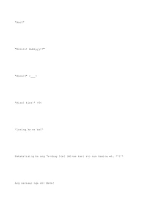 "Ano?"
"Hihihi! Hubbyyy!!"
"Anooo?" =___=
"Kiss! Kiss!" >0<
"Lasing ka na ba?"
Nakakalasing ba ang Tanduay Ice? Uminom kasi ako nun kanina eh. *^0^*
Ang saraaap nga eh! Hehe!
 