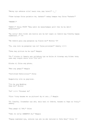 "Malay nyo advance sila? Learn now, pay later?" -__^
"Ikaw talaga China palabiro ka, hahaha!" sabay hampas kay China "hahaha!"
*WABAM!!*
"ARAY!!" China TTOTT "Ang sakit mo mang-hampas girl! Ano ka ba dati?
Karpintero?"
"Ay sorry! Pero hindi ako buntis ano ka ba? Lagot si Cedrik kay Timothy kapag
nagkataon.." >3<
"Ah Cedrik pala ang pangalan ng fiance mo?" Michie *U*
"Oo, ang cute ng pangalan nya no? Tunog prinsipe?" Sweety >///<
"Teka may picture ka ba nya?" Maggie
"Oo." kinuha ni Sweety ang cellphone nya sa bulsa at hinanap ang folder kung
saan may couple shots sila "Ito oh!"
Kinuha ni China ang phone.
"Wow ang gwapo!" Maggie
"Certified Fafalicious!" China
Nagpatuloy sila sa pag-scan.
"Ito ba ang Wedding
Gown mo?" Michie
"Oo" >///< "Sinukat ko"
"Sino 'tong kasama mo sa picture? Ay si ano..." Maggie
"Si Timothy. Sinamahan nya ako, wala kasi si Cedrik, kasama ni Papa sa Italy,"
Sweety
"Ang gwapo ni TOP," China
"Sabi ko sa'yo SAMANTOP eh," Maggie
"Kapag naghubad sya, suhulan nya ako ng abs katulad ni Fafa Red," China ^U^
 