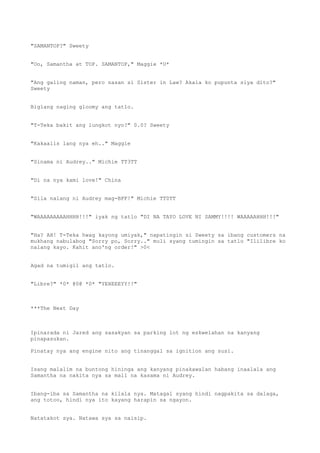 "SAMANTOP?" Sweety
"Oo, Samantha at TOP. SAMANTOP," Maggie *U*
"Ang galing naman, pero nasan si Sister in Law? Akala ko pupunta siya dito?"
Sweety
Biglang naging gloomy ang tatlo.
"T-Teka bakit ang lungkot nyo?" 0.0? Sweety
"Kakaalis lang nya eh.." Maggie
"Sinama ni Audrey.." Michie TT3TT
"Di na nya kami love!" China
"Sila nalang ni Audrey mag-BFF!" Michie TT0TT
"WAAAAAAAAAHHHH!!!" iyak ng tatlo "DI NA TAYO LOVE NI SAMMY!!!! WAAAAAHHH!!!"
"Ha? AH! T-Teka hwag kayong umiyak," napatingin si Sweety sa ibang customers na
mukhang nabulabog "Sorry po, Sorry.." muli syang tumingin sa tatlo "Ililibre ko
nalang kayo. Kahit ano'ng order!" >0<
Agad na tumigil ang tatlo.
"Libre?" *0* @0@ *0* "YEHEEEYY!!"
***The Next Day
Ipinarada ni Jared ang sasakyan sa parking lot ng eskwelahan na kanyang
pinapasukan.
Pinatay nya ang engine nito ang tinanggal sa ignition ang susi.
Isang malalim na buntong hininga ang kanyang pinakawalan habang inaalala ang
Samantha na nakita nya sa mall na kasama ni Audrey.
Ibang-iba sa Samantha na kilala nya. Matagal syang hindi nagpakita sa dalaga,
ang totoo, hindi nya ito kayang harapin sa ngayon.
Natatakot sya. Natawa sya sa naisip.
 