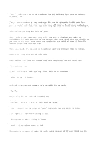 Takot? Hindi nya alam na mararamdaman nya ang salitang iyon para sa babaeng
minamahal nya.
Takot. Kahit papaano ay may kasalanan din sya sa nangyari. Umalis sya. Kung
hindi sya nagpasyang iwan ito, hindi ito mangyayari. May nagawa sana syang
paraan. Dapat sana nasa tabi sya nito nang mga oras na sobra itong nahihirapan.
Pero nasaan sya nang mga oras na 'yon?
Nasa ibang bansa, nag-tago. Kung hindi nya siguro pinairal ang takot na
naramdaman nya nang dumating na ang karibal nya. Kung hindi sana sya natakot sa
mga nakita nya noon, kung paano nya nasaksihan ang ngiti at saya ni Samantha
habang kasama ang kaibigan nya.
Kung sana hindi sya natakot na matuldukan agad ang relasyon nila ng dalaga.
Kung hindi lang sana sya natakot noon.
Sana nabago nya, sana may nagawa sya, sana natulungan nya ang mahal nya.
Pero natakot sya.
At huli na nang malaman nya ang lahat. Wala na si Samantha.
Ibang tao na ito ngayon,
at hindi nya alam ang gagawin para maibalik ito sa dati.
*Tap!Tap!*
Napatingin sya sa labas ng sasakyan nya.
"Emo boy, labas na," sabi ni Jack mula sa labas.
"Tch," lumabas sya ng sasakyan "Lul," isinarado nya ang pinto ng kotse
"Ano'ng balita kay Uno?" tanong ni Dos
"Nahanap mo ba Red?" tanong ni Seven
"Hindi," dismayadong sagot ni Red
Hinanap nya sa lahat ng lugar na pwede nyang hanapan si GD pero hindi nya ito
 