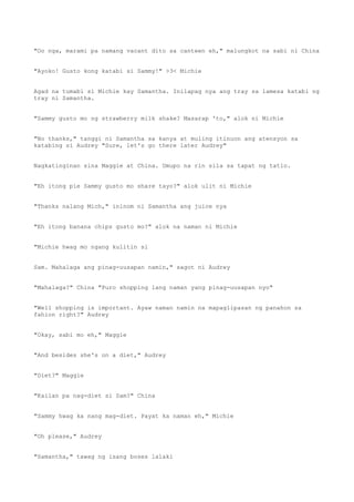 "Oo nga, marami pa namang vacant dito sa canteen eh," malungkot na sabi ni China
"Ayoko! Gusto kong katabi si Sammy!" >3< Michie
Agad na tumabi si Michie kay Samantha. Inilapag nya ang tray sa lamesa katabi ng
tray ni Samantha.
"Sammy gusto mo ng strawberry milk shake? Masarap 'to," alok ni Michie
"No thanks," tanggi ni Samantha sa kanya at muling itinuon ang atensyon sa
katabing si Audrey "Sure, let's go there later Audrey"
Nagkatinginan sina Maggie at China. Umupo na rin sila sa tapat ng tatlo.
"Eh itong pie Sammy gusto mo share tayo?" alok ulit ni Michie
"Thanks nalang Mich," ininom ni Samantha ang juice nya
"Eh itong banana chips gusto mo?" alok na naman ni Michie
"Michie hwag mo ngang kulitin si
Sam. Mahalaga ang pinag-uusapan namin," sagot ni Audrey
"Mahalaga?" China "Puro shopping lang naman yang pinag-uusapan nyo"
"Well shopping is important. Ayaw naman namin na mapaglipasan ng panahon sa
fahion right?" Audrey
"Okay, sabi mo eh," Maggie
"And besides she's on a diet," Audrey
"Diet?" Maggie
"Kailan pa nag-diet si Sam?" China
"Sammy hwag ka nang mag-diet. Payat ka naman eh," Michie
"Oh please," Audrey
"Samantha," tawag ng isang boses lalaki
 