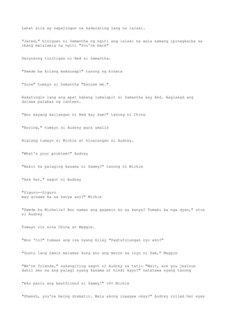 Lahat sila ay napalingon sa kadarating lang na lalaki.
"Jared," binigyan ni Samantha ng ngiti ang lalaki na wala namang ipinagkaiba sa
ibang malalamig na ngiti "You're back"
Seryosong tinitigan ni Red si Samantha.
"Pwede ba kitang makausap?" tanong ng binata
"Sure" tumayo si Samantha "Excuse me."
Nakatingin lang ang apat habang lumalapit si Samantha kay Red. Naglakad ang
dalawa palabas ng canteen.
"Ano kayang kailangan ni Red kay Sam?" tanong ni China
"Boring," tumayo si Audrey para umalis
Biglang tumayo si Michie at hinarangan si Audrey.
"What's your problem?" Audrey
"Bakit ka palaging kasama ni Sammy?" tanong ni Michie
"Ask her," sagot ni Audrey
"Siguro--Siguro
may ginawa ka sa kanya ano?" Michie
"Pwede ba Michelle? Ano naman ang gagawin ko sa kanya? Tumabi ka nga dyan," utos
ni Audrey
Tumayo rin sina China at Maggie.
"Ano 'to?" tumaas ang isa nyang kilay "Pagtutulungan nyo ako?"
"Gusto lang namin malaman kung ano ang meron sa inyo ni Sam," Maggie
"We're friends," nakangiting sagot ni Audrey sa tatlo "Wait, are you jealous
dahil ako na ang palagi nyang kasama at hindi kayo?" natatawa nyang tanong
"Ako parin ang bestfriend ni Sammy!" >0< Michie
"Sheesh, you're being dramatic. Wala akong inaagaw okay?" Audrey rolled her eyes
 