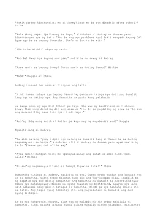 "Bakit parang kinukunsinti mo si Sammy? Saan mo ba sya dinadala after school?"
China
"Wala akong dapat ipaliwanag sa inyo," sinubukan ni Audrey na dumaan pero
hinaharangan sya ng tatlo "Ano ba ang mga problema nyo? Bakit masyado kayong OA?
Ayaw nyo ba sa bagong Samantha. She's so fun to be with!"
"FUN to be with?!" sigaw ng tatlo
"Ano ba? Hwag nga kayong sumigaw," naiirita na saway ni Audrey
"Ayaw namin sa bagong Sammy! Gusto namin sa dating Sammy!" Michie
"TAMA!" Maggie at China
Audrey crossed her arms at tinignan ang tatlo.
"Hindi naman talaga sya bagong Samantha, ganon na talaga sya dati pa. Bumalik
lang sya sa dating sya. Ang Samantha na gusto kong palabasin
sa kanya noon ng mga High School pa tayo. She was my bestfriend so I should
know. Alam kong darating din ang araw na 'to. At sa pagdating ng araw na 'to ako
ang mananatiling nasa tabi nya, hindi kayo."
"Ano'ng ibig mong sabihin? Kailan pa kayo naging mag-bestfriend?" Maggie
Ngumiti lang si Audrey.
"Sa akin nalang 'yon, isipin nyo nalang na bumalik lang si Samantha sa dating
nagmamay-ari sa kanya," sinubukan ulit ni Audrey na dumaan pero ayaw umalis ng
tatlo "Please get out of the way"
"Ayaw namin! Hanggat hindi mo ipinapaliwanag ang lahat sa amin hindi kami
aalis!" Michie
"At ano'ng nagmamay-ari? Ano si Sammy? Ligaw na tuta?!" China
Bumuntong hininga si Audrey. Naiirita na sya. Gusto nyang sundan ang kapatid nya
at si Samantha. Gusto nyang malaman kung ano ang pag-uusapan nila. Ibabalik ba
ng kapatid nya ang dating Samantha? Ang Samantha na pumalit sa bestfriend nya?
Hindi sya makakapayag. Minsan na syang nawalan ng bestfriend, ngayon nya lang
ulit nakasama nang ganito katagal si Samantha. Hindi pa sya handang ibalik ito
sa tatlo. Ang tagal nyang hinintay ito, ang pagkakataon na bumalik ang dati
nyang kaibigan.
At sa mga nangyayari ngayon, alam nya na malapit na rin syang makilala ni
Samantha. Hindi bilang karibal kundi bilang matalik nitong kaibigan. Hinihintay
 