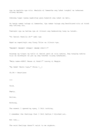 nya na maalala sya nito. Maalala ni Samantha ang lahat tungkol sa nakaraan
nilang dalawa.
Sobrang tagal nyang naghintay para bumalik ang lahat sa dati.
Sa kanya naman talaga si Samantha. Sya naman talaga ang bestfriend nito at hindi
ang tatlong ito.
Tumingin sya sa kaliwa nya at itinuro ang kadarating lang na lalaki.
"Si Daniel Padilla oh!" sabi nya
Agad na napatingin ang Crazy Trios sa itinuro nya.
"NASAN?! NASAN?! KYAAA!! NASAN SYA?!!!"
Hinanap ng tingin ng tatlo si Daniel pero di nila nakita. Ang tanging nakita
nila sa direksyon na yon ay ang teacher nilang nakakalbo.
"Wala nama--HUH?! Nasan si Audz?!" tanong ni Maggie
"Ay keme! Nauto tayo," China =__=
Ch.84 - Heartless
***
Void.
Empty.
Hollow.
Nothing.
The moment I opened my eyes, I felt nothing.
I remember the feelings that I felt before I blocked out.
But now...
The word feelings doesn't exist to me anymore.
 