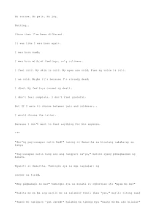 No sorrow. No pain. No joy.
Nothing..
Since then I've been different.
It was like I was born again.
I was born numb.
I was born without feelings, only coldness.
I feel cold. My skin is cold. My eyes are cold. Even my voice is cold.
I am cold. Maybe it's because I'm already dead.
I died. My feelings caused my death.
I don't feel complete. I don't feel grateful.
But If I were to choose between pain and coldness...
I would choose the latter.
Because I don't want to feel anything for him anymore.
***
"Ano'ng pag-uusapan natin Red?" tanong ni Samantha sa binatang nakaharap sa
kanya
"Pag-uusapan natin kung ano ang nangyari sa'yo," matiim syang pinagmasdan ng
binata
Ngumiti si Samantha. Tumingin sya sa mga naglalaro ng
soccer sa field.
"Ang pagbabago ko ba?" tumingin sya sa binata at nginitian ito "Ayaw mo ba?"
"Nakita mo na ba ang sarili mo sa salamin? Hindi ikaw 'yan," mariin nitong saad
"Paano mo nasiguro 'yan Jared?" malamig na tanong nya "Gaano mo ba ako kilala?"
 