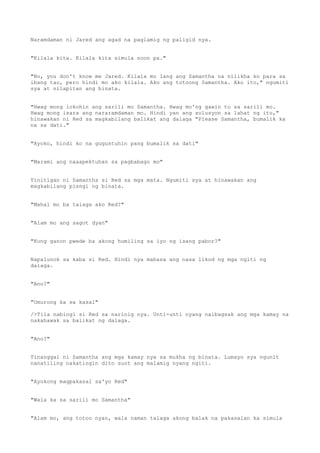Naramdaman ni Jared ang agad na paglamig ng paligid nya.
"Kilala kita. Kilala kita simula noon pa."
"No, you don't know me Jared. Kilala mo lang ang Samantha na nilikha ko para sa
ibang tao, pero hindi mo ako kilala. Ako ang totoong Samantha. Ako ito," ngumiti
sya at nilapitan ang binata.
"Hwag mong lokohin ang sarili mo Samantha. Hwag mo'ng gawin to sa sarili mo.
Hwag mong isara ang nararamdaman mo. Hindi yan ang solusyon sa lahat ng ito,"
hinawakan ni Red sa magkabilang balikat ang dalaga "Please Samantha, bumalik ka
na sa dati."
"Ayoko, hindi ko na gugustuhin pang bumalik sa dati"
"Marami ang naaapektuhan sa pagbabago mo"
Tinitigan ni Samantha si Red sa mga mata. Ngumiti sya at hinawakan ang
magkabilang pisngi ng binata.
"Mahal mo ba talaga ako Red?"
"Alam mo ang sagot dyan"
"Kung ganon pwede ba akong humiling sa iyo ng isang pabor?"
Napalunok sa kaba si Red. Hindi nya mabasa ang nasa likod ng mga ngiti ng
dalaga.
"Ano?"
"Umurong ka sa kasal"
/>Tila nabingi si Red sa narinig nya. Unti-unti nyang naibagsak ang mga kamay na
nakahawak sa balikat ng dalaga.
"Ano?"
Tinanggal ni Samantha ang mga kamay nya sa mukha ng binata. Lumayo sya ngunit
nanatiling nakatingin dito suot ang malamig nyang ngiti.
"Ayokong magpakasal sa'yo Red"
"Wala ka sa sarili mo Samantha"
"Alam mo, ang totoo nyan, wala naman talaga akong balak na pakasalan ka simula
 
